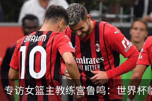 专访女篮主教练宫鲁鸣：世界杯临近，队伍正逐渐成形