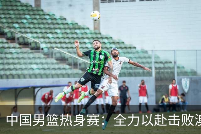 中国男篮热身赛：全力以赴击败澳大利亚，郭士强打造双塔阵容，央视直播