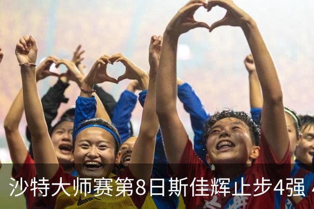 沙特大师赛第8日斯佳辉止步4强 小特马叔将争冠