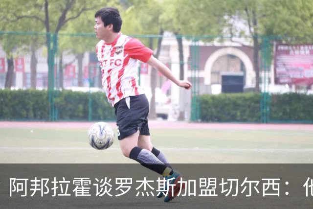 阿邦拉霍谈罗杰斯加盟切尔西：他能力全面，能在阿隆索那学到很多